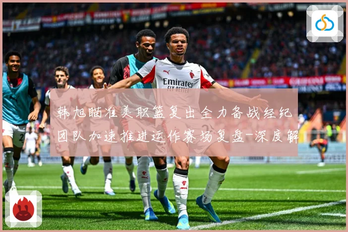 韩旭瞄准美职篮复出全力备战经纪团队加速推进运作赛场复盘-深度解析