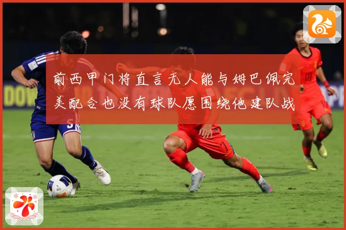 前西甲门将直言无人能与姆巴佩完美配合也没有球队愿围绕他建队战术观察-深度解析