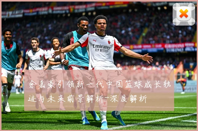 余嘉豪引领新一代中国篮球成长轨迹与未来前景解析-深度解析
