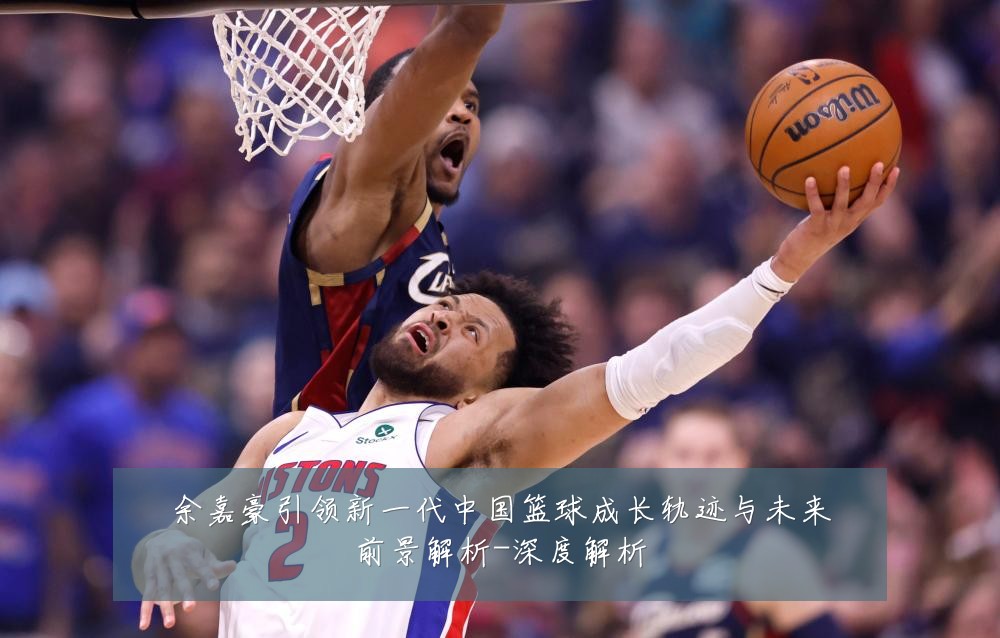 余嘉豪引领新一代中国篮球成长轨迹与未来前景解析-深度解析